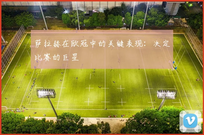 萨拉赫在欧冠中的关键表现：决定比赛的巨星