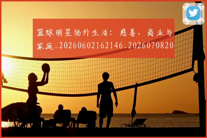 篮球明星场外生活：慈善、商业与家庭_20260602162146_20260708200155_20260803140028