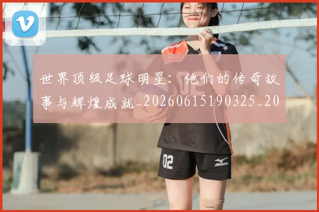 世界顶级足球明星：他们的传奇故事与辉煌成就_20260615190325_20260715192944