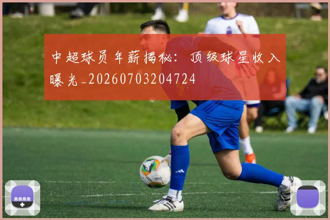 中超球员年薪揭秘：顶级球星收入曝光_20260703204724