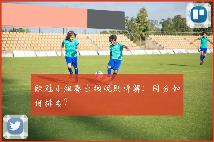 欧冠小组赛出线规则详解：同分如何排名？