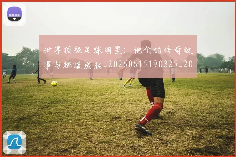 世界顶级足球明星:他们的传奇故事与辉煌成就_20260615190325_20260702200946_20260715192945