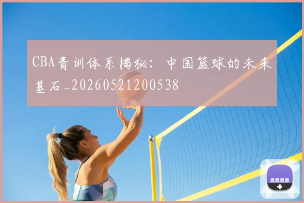 CBA青训体系揭秘：中国篮球的未来基石_20260521200538