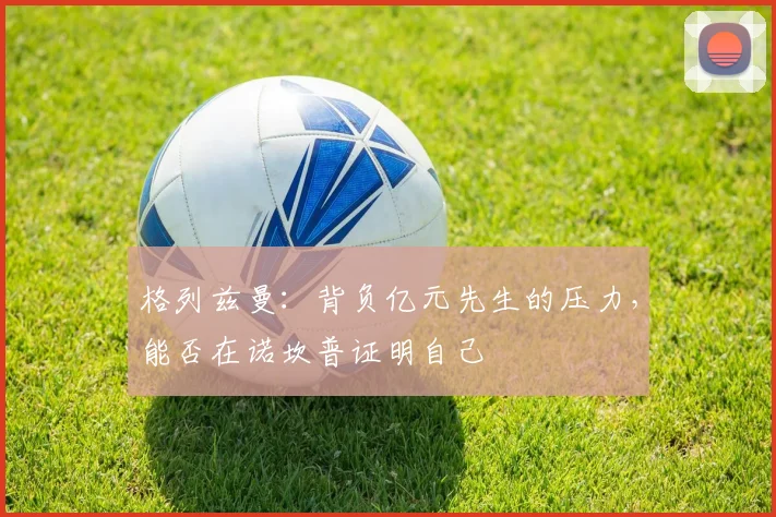 格列兹曼:背负亿元先生的压力,能否在诺坎普证明自己