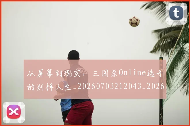 从屏幕到现实,三国杀Online选手的别样人生_20260703212043_20260718202109