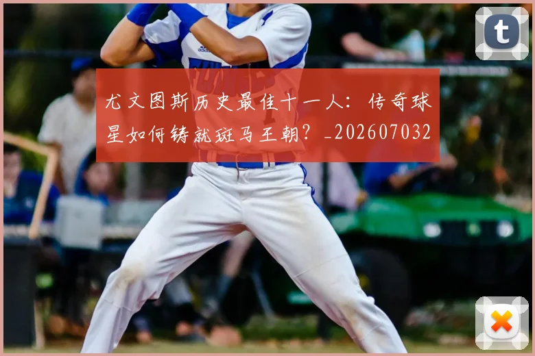 尤文图斯历史最佳十一人：传奇球星如何铸就斑马王朝？_20260703233848_20260722151312