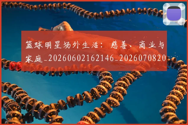 篮球明星场外生活:慈善、商业与家庭_20260602162146_20260708200155_20260803140028