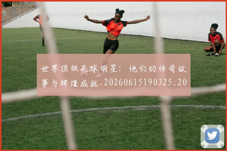 世界顶级足球明星：他们的传奇故事与辉煌成就_20260615190325_20260702200946_20260715192945